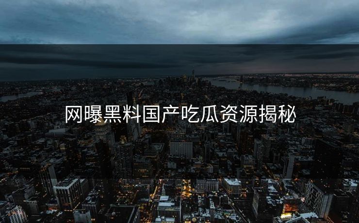 网曝黑料国产吃瓜资源揭秘