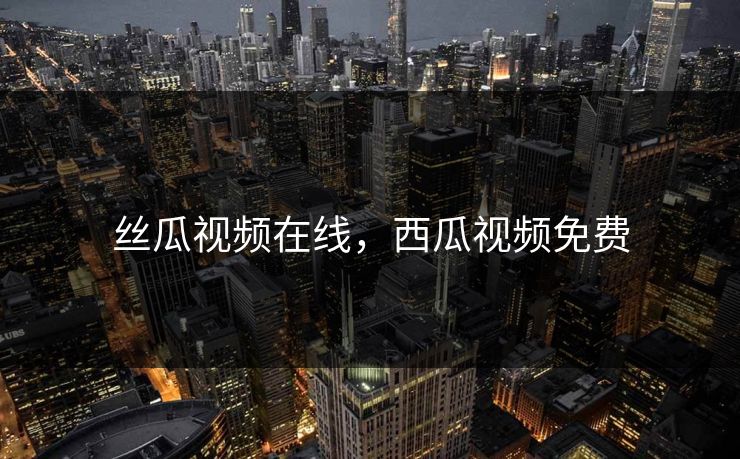 丝瓜视频在线，西瓜视频免费
