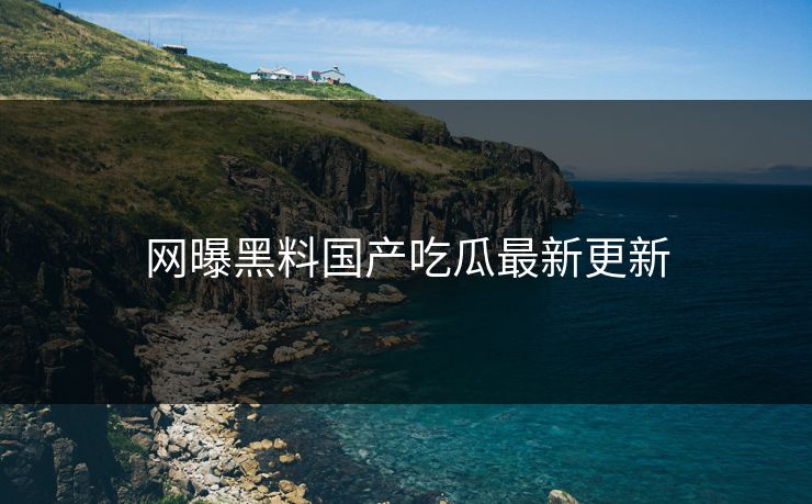 网曝黑料国产吃瓜最新更新
