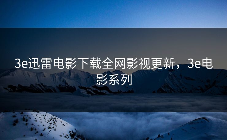 3e迅雷电影下载全网影视更新，3e电影系列