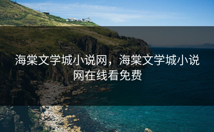 海棠文学城小说网，海棠文学城小说网在线看免费