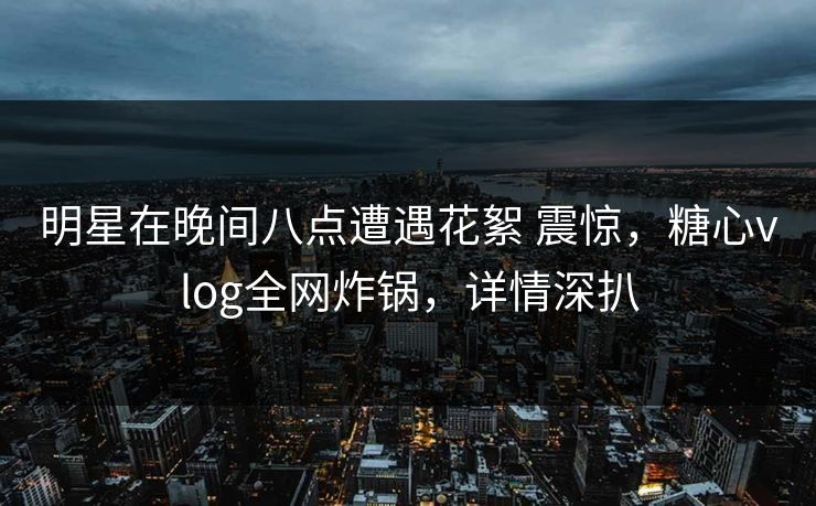 明星在晚间八点遭遇花絮 震惊，糖心vlog全网炸锅，详情深扒