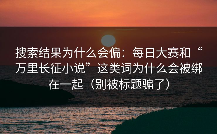 搜索结果为什么会偏：每日大赛和“万里长征小说”这类词为什么会被绑在一起（别被标题骗了）