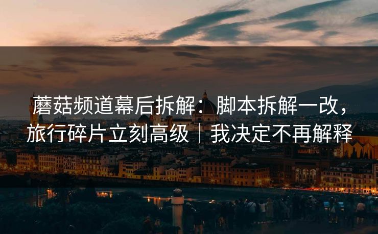 蘑菇频道幕后拆解：脚本拆解一改，旅行碎片立刻高级｜我决定不再解释